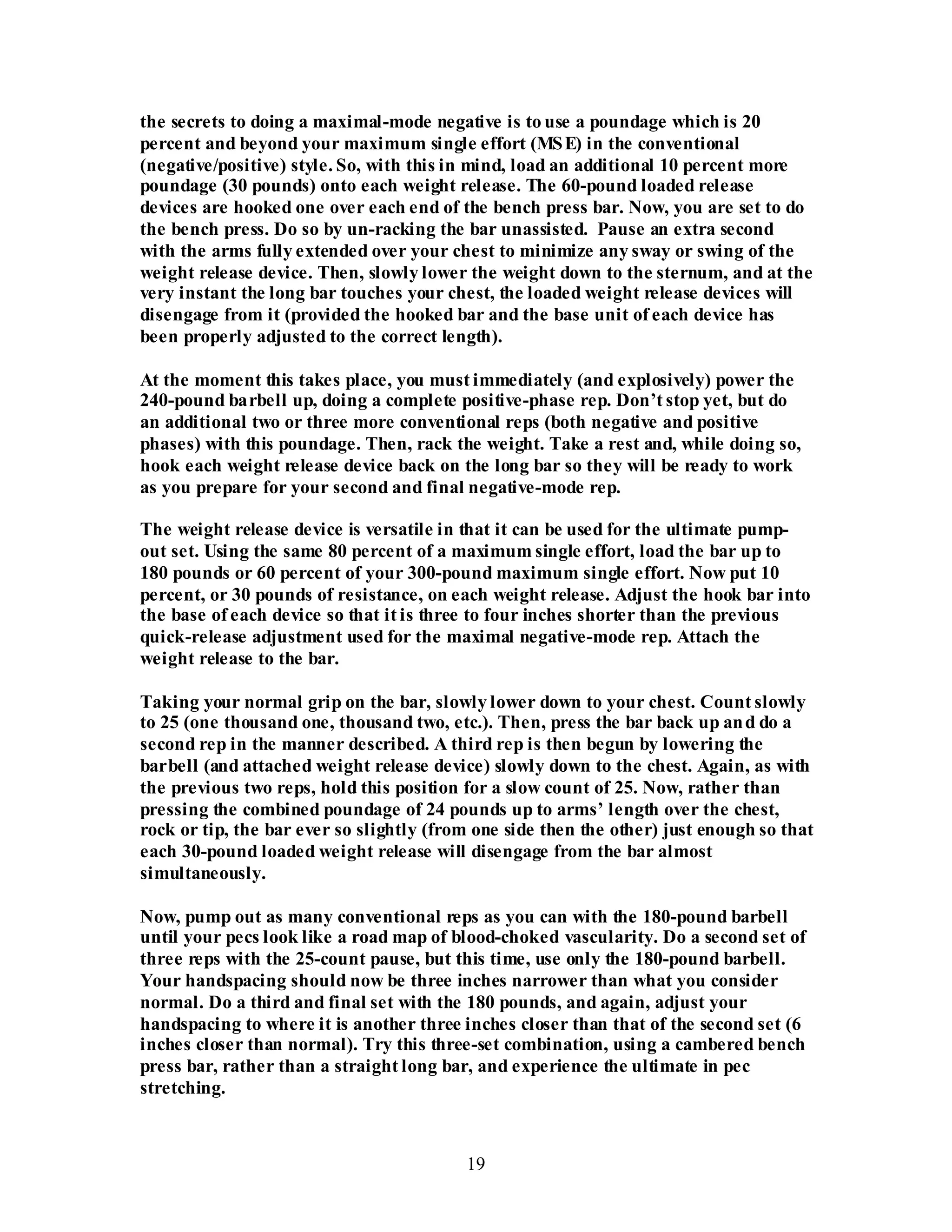 19
the secrets to doing a maximal-mode negative is to use a poundage which is 20
percent and beyond your maximum single effort (MSE) in the conventional
(negative/positive) style. So, with this in mind, load an additional 10 percent more
poundage (30 pounds) onto each weight release. The 60-pound loaded release
devices are hooked one over each end of the bench press bar. Now, you are set to do
the bench press. Do so by un-racking the bar unassisted. Pause an extra second
with the arms fully extended over your chest to minimize any sway or swing of the
weight release device. Then, slowly lower the weight down to the sternum, and at the
very instant the long bar touches your chest, the loaded weight release devices will
disengage from it (provided the hooked bar and the base unit of each device has
been properly adjusted to the correct length).
At the moment this takes place, you must immediately (and explosively) power the
240-pound barbell up, doing a complete positive-phase rep. Don’t stop yet, but do
an additional two or three more conventional reps (both negative and positive
phases) with this poundage. Then, rack the weight. Take a rest and, while doing so,
hook each weight release device back on the long bar so they will be ready to work
as you prepare for your second and final negative-mode rep.
The weight release device is versatile in that it can be used for the ultimate pump-
out set. Using the same 80 percent of a maximum single effort, load the bar up to
180 pounds or 60 percent of your 300-pound maximum single effort. Now put 10
percent, or 30 pounds of resistance, on each weight release. Adjust the hook bar into
the base of each device so that it is three to four inches shorter than the previous
quick-release adjustment used for the maximal negative-mode rep. Attach the
weight release to the bar.
Taking your normal grip on the bar, slowly lower down to your chest. Count slowly
to 25 (one thousand one, thousand two, etc.). Then, press the bar back up and do a
second rep in the manner described. A third rep is then begun by lowering the
barbell (and attached weight release device) slowly down to the chest. Again, as with
the previous two reps, hold this position for a slow count of 25. Now, rather than
pressing the combined poundage of 24 pounds up to arms’ length over the chest,
rock or tip, the bar ever so slightly (from one side then the other) just enough so that
each 30-pound loaded weight release will disengage from the bar almost
simultaneously.
Now, pump out as many conventional reps as you can with the 180-pound barbell
until your pecs look like a road map of blood-choked vascularity. Do a second set of
three reps with the 25-count pause, but this time, use only the 180-pound barbell.
Your handspacing should now be three inches narrower than what you consider
normal. Do a third and final set with the 180 pounds, and again, adjust your
handspacing to where it is another three inches closer than that of the second set (6
inches closer than normal). Try this three-set combination, using a cambered bench
press bar, rather than a straight long bar, and experience the ultimate in pec
stretching.
 