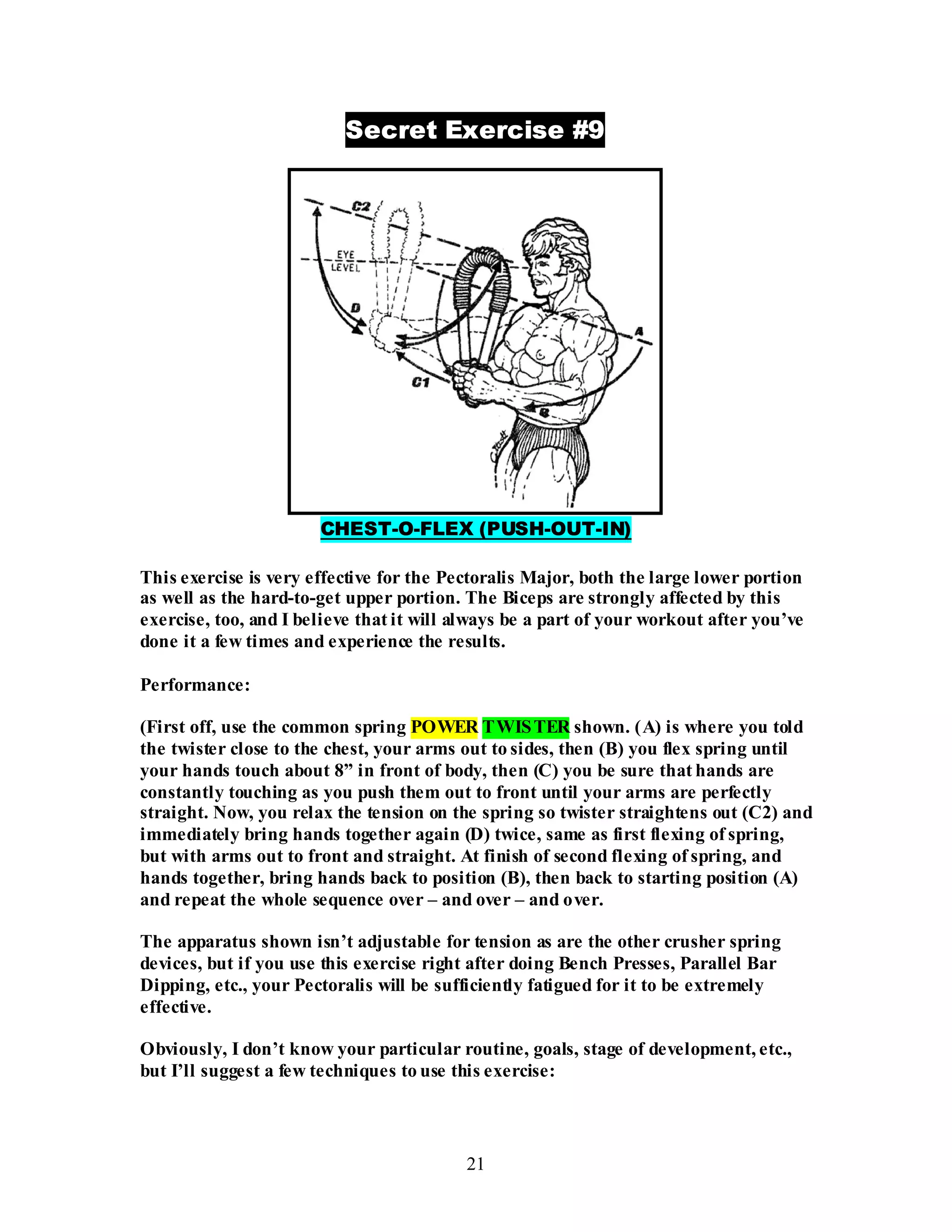 21
Secret Exercise #9
CHEST-O-FLEX (PUSH-OUT-IN)
This exercise is very effective for the Pectoralis Major, both the large lower portion
as well as the hard-to-get upper portion. The Biceps are strongly affected by this
exercise, too, and I believe that it will always be a part of your workout after you’ve
done it a few times and experience the results.
Performance:
(First off, use the common spring POWER TWISTER shown. (A) is where you told
the twister close to the chest, your arms out to sides, then (B) you flex spring until
your hands touch about 8” in front of body, then (C) you be sure that hands are
constantly touching as you push them out to front until your arms are perfectly
straight. Now, you relax the tension on the spring so twister straightens out (C2) and
immediately bring hands together again (D) twice, same as first flexing of spring,
but with arms out to front and straight. At finish of second flexing of spring, and
hands together, bring hands back to position (B), then back to starting position (A)
and repeat the whole sequence over – and over – and over.
The apparatus shown isn’t adjustable for tension as are the other crusher spring
devices, but if you use this exercise right after doing Bench Presses, Parallel Bar
Dipping, etc., your Pectoralis will be sufficiently fatigued for it to be extremely
effective.
Obviously, I don’t know your particular routine, goals, stage of development, etc.,
but I’ll suggest a few techniques to use this exercise:
 