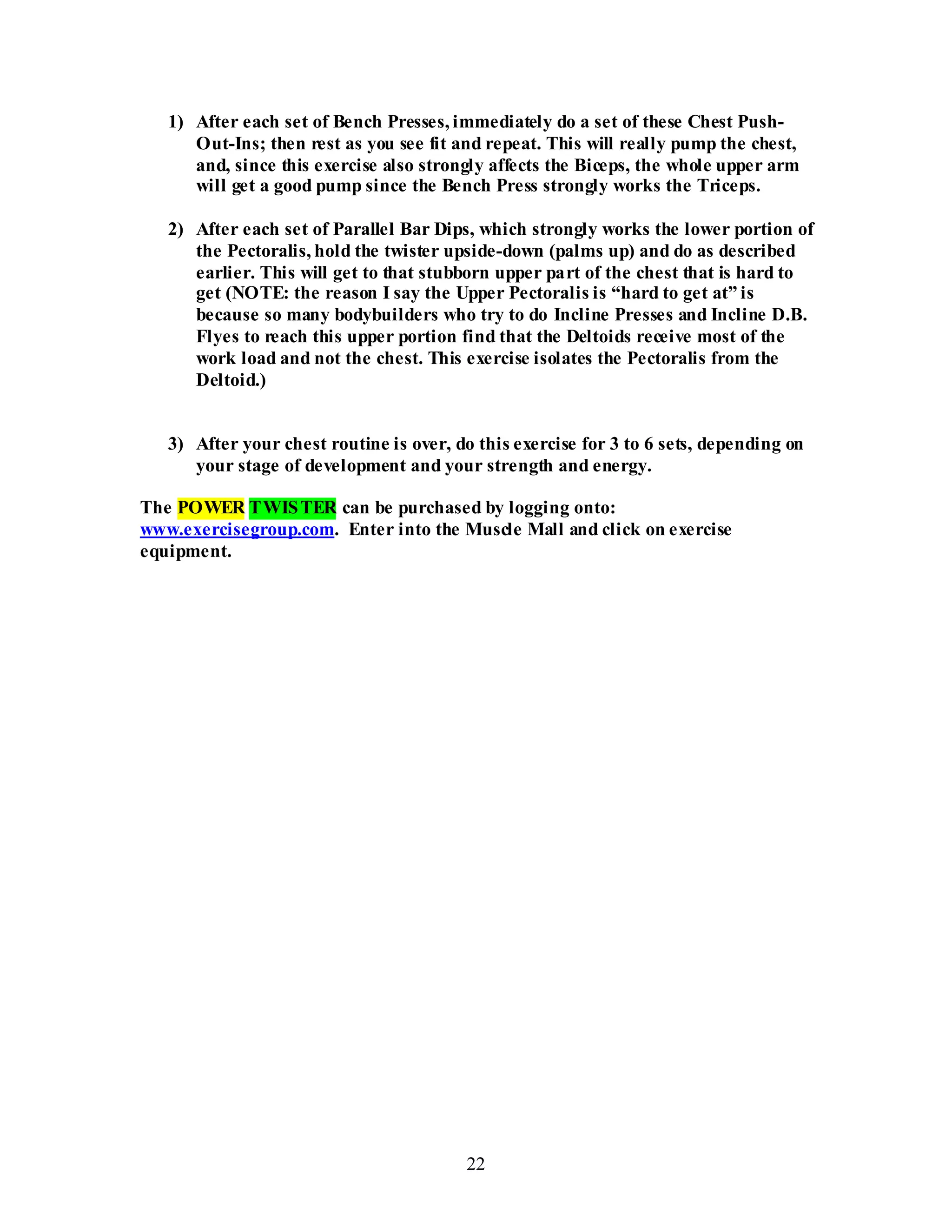 22
1) After each set of Bench Presses, immediately do a set of these Chest Push-
Out-Ins; then rest as you see fit and repeat. This will really pump the chest,
and, since this exercise also strongly affects the Biceps, the whole upper arm
will get a good pump since the Bench Press strongly works the Triceps.
2) After each set of Parallel Bar Dips, which strongly works the lower portion of
the Pectoralis, hold the twister upside-down (palms up) and do as described
earlier. This will get to that stubborn upper part of the chest that is hard to
get (NOTE: the reason I say the Upper Pectoralis is “hard to get at” is
because so many bodybuilders who try to do Incline Presses and Incline D.B.
Flyes to reach this upper portion find that the Deltoids receive most of the
work load and not the chest. This exercise isolates the Pectoralis from the
Deltoid.)
3) After your chest routine is over, do this exercise for 3 to 6 sets, depending on
your stage of development and your strength and energy.
The POWER TWISTER can be purchased by logging onto:
www.exercisegroup.com. Enter into the Muscle Mall and click on exercise
equipment.
 