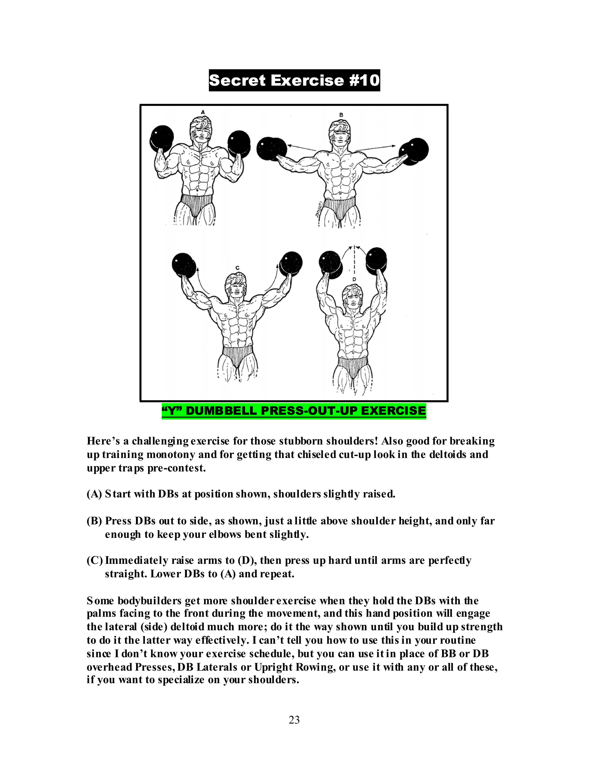 23
Secret Exercise #10
“Y” DUMBBELL PRESS-OUT-UP EXERCISE
Here’s a challenging exercise for those stubborn shoulders! Also good for breaking
up training monotony and for getting that chiseled cut-up look in the deltoids and
upper traps pre-contest.
(A) Start with DBs at position shown, shoulders slightly raised.
(B) Press DBs out to side, as shown, just a little above shoulder height, and only far
enough to keep your elbows bent slightly.
(C) Immediately raise arms to (D), then press up hard until arms are perfectly
straight. Lower DBs to (A) and repeat.
Some bodybuilders get more shoulderexercise when they hold the DBs with the
palms facing to the front during the movement, and this hand position will engage
the lateral (side) deltoid much more; do it the way shown until you build up strength
to do it the latter way effectively. I can’t tell you how to use this in your routine
since I don’t know your exercise schedule, but you can use it in place of BB or DB
overhead Presses, DB Laterals or Upright Rowing, or use it with any or all of these,
if you want to specialize on your shoulders.
 