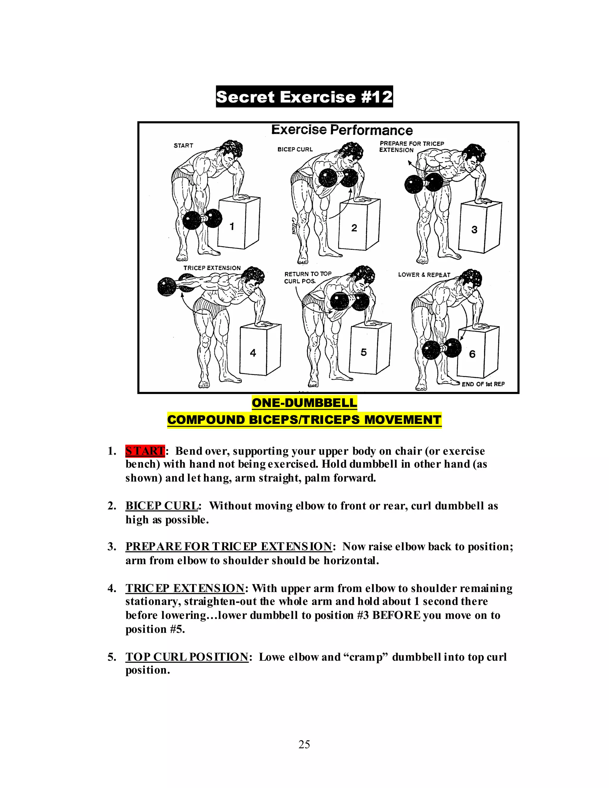 25
Secret Exercise #12
ONE-DUMBBELL
COMPOUND BICEPS/TRICEPS MOVEMENT
1. START: Bend over, supporting your upper body on chair (or exercise
bench) with hand not being exercised. Hold dumbbell in other hand (as
shown) and let hang, arm straight, palm forward.
2. BICEP CURL: Without moving elbow to front or rear, curl dumbbell as
high as possible.
3. PREPARE FOR TRICEP EXTENSION: Now raise elbow back to position;
arm from elbow to shoulder should be horizontal.
4. TRICEP EXTENSION: With upper arm from elbow to shoulder remaining
stationary, straighten-out the whole arm and hold about 1 second there
before lowering…lower dumbbell to position #3 BEFORE you move on to
position #5.
5. TOP CURL POSITION: Lowe elbow and “cramp” dumbbell into top curl
position.
 