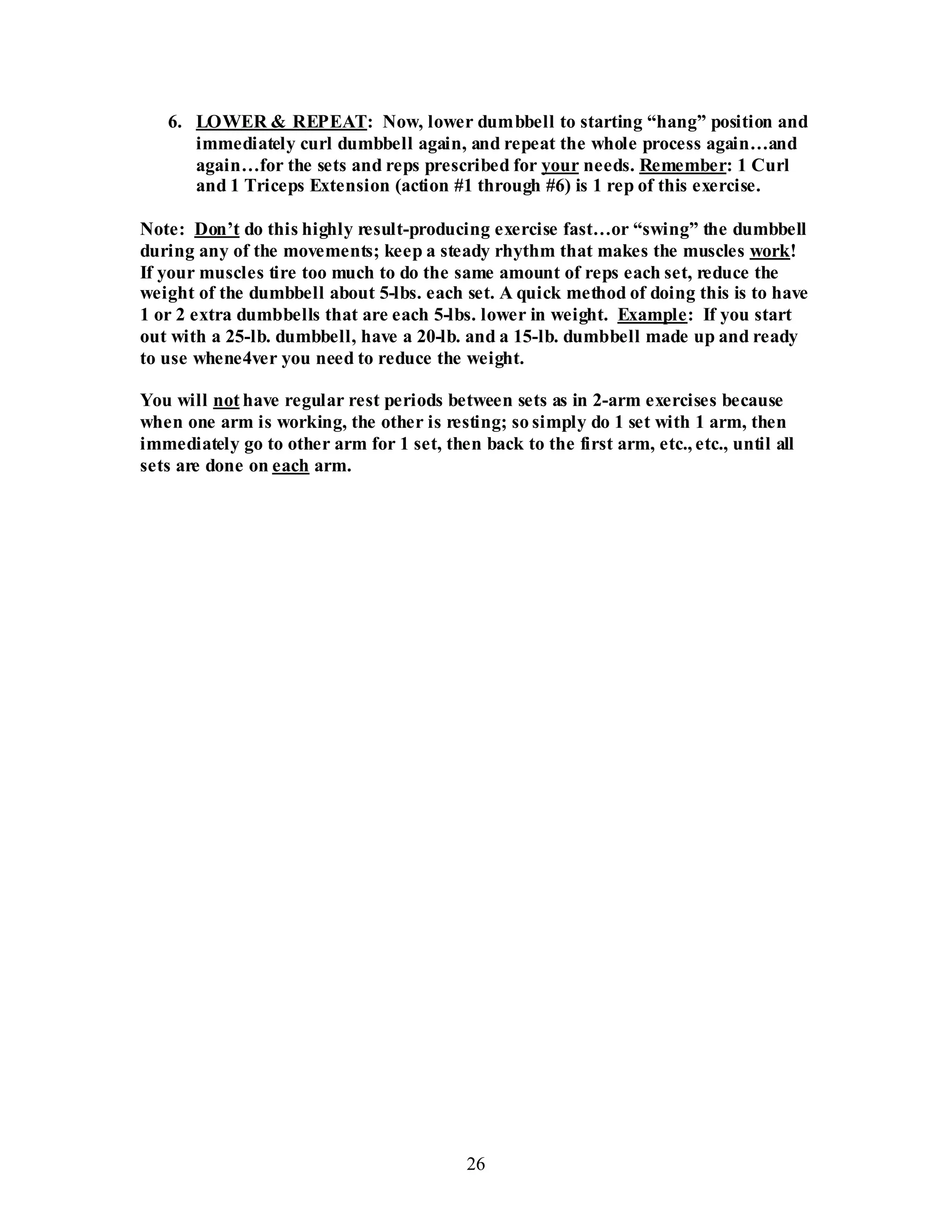 26
6. LOWER & REPEAT: Now, lower dumbbell to starting “hang” position and
immediately curl dumbbell again, and repeat the whole process again…and
again…for the sets and reps prescribed for your needs. Remember: 1 Curl
and 1 Triceps Extension (action #1 through #6) is 1 rep of this exercise.
Note: Don’t do this highly result-producing exercise fast…or “swing” the dumbbell
during any of the movements; keep a steady rhythm that makes the muscles work!
If your muscles tire too much to do the same amount of reps each set, reduce the
weight of the dumbbell about 5-lbs. each set. A quick method of doing this is to have
1 or 2 extra dumbbells that are each 5-lbs. lower in weight. Example: If you start
out with a 25-lb. dumbbell, have a 20-lb. and a 15-lb. dumbbell made up and ready
to use whene4ver you need to reduce the weight.
You will not have regular rest periods between sets as in 2-arm exercises because
when one arm is working, the other is resting; so simply do 1 set with 1 arm, then
immediately go to other arm for 1 set, then back to the first arm, etc., etc., until all
sets are done on each arm.
 