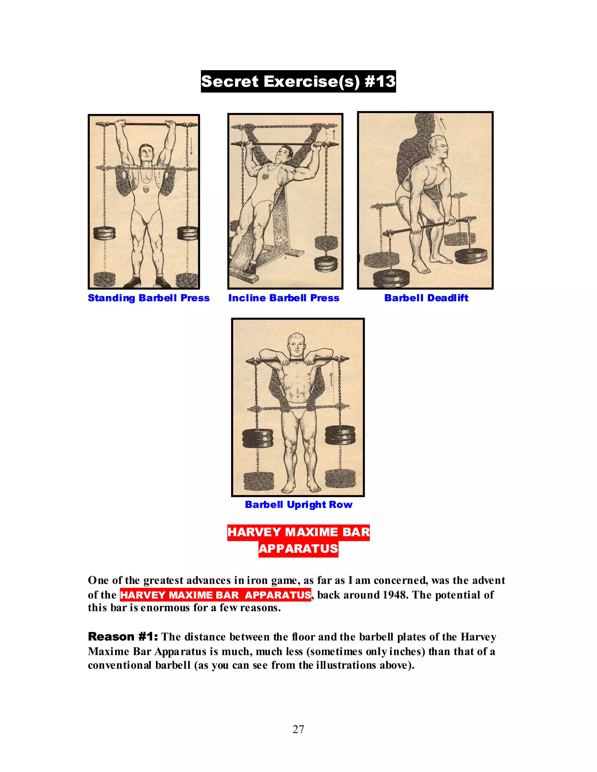 27
Secret Exercise(s) #13
Standing Barbell Press Incline Barbell Press Barbell Deadlift
Barbell Upright Row
HARVEY MAXIME BAR
APPARATUS
One of the greatest advances in iron game, as far as I am concerned, was the advent
of the HARVEY MAXIME BAR APPARATUS, back around 1948. The potential of
this bar is enormous for a few reasons.
Reason #1: The distance between the floor and the barbell plates of the Harvey
Maxime Bar Apparatus is much, much less (sometimes only inches) than that of a
conventional barbell (as you can see from the illustrations above).
 