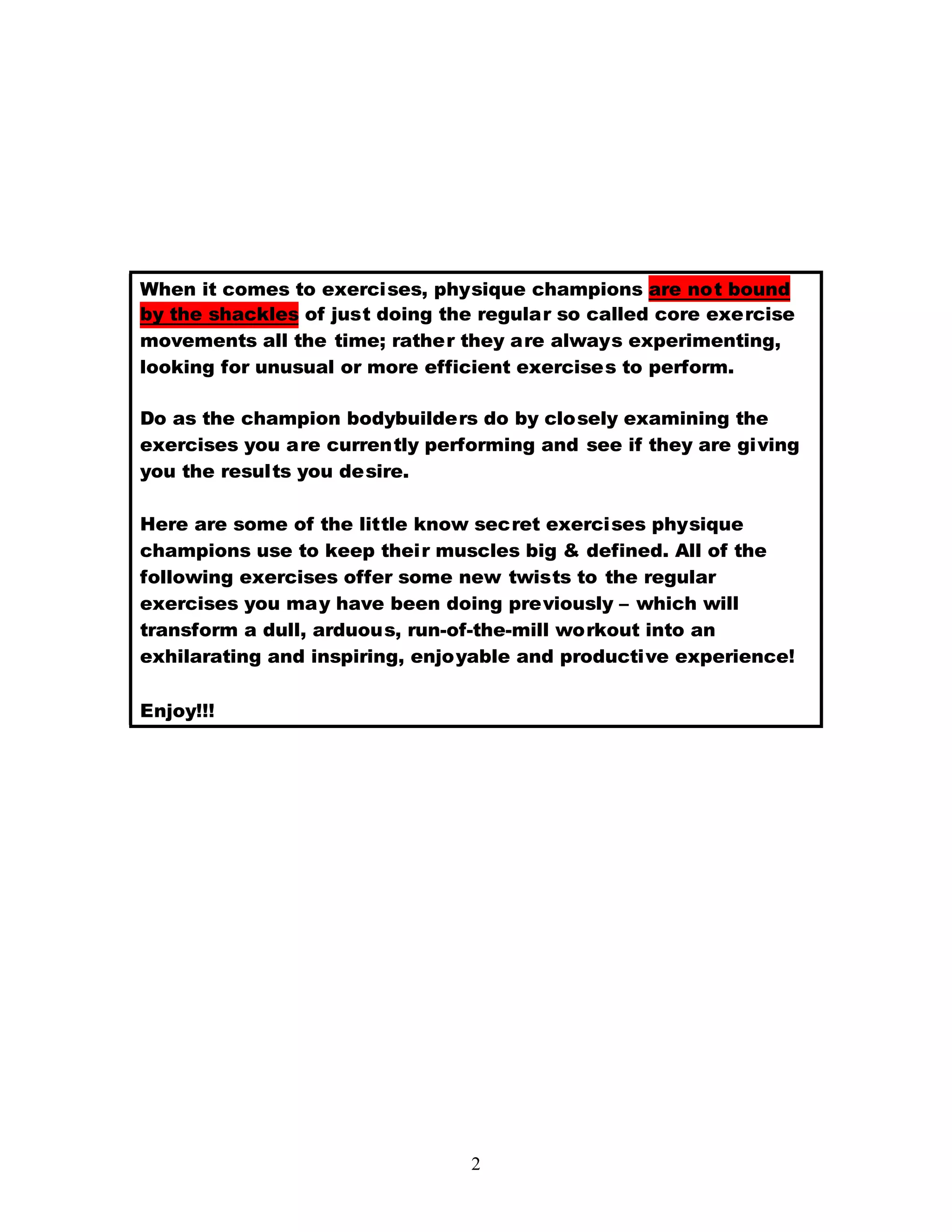 2
When it comes to exercises, physique champions are not bound
by the shackles of just doing the regular so called core exercise
movements all the time; rather they are always experimenting,
looking for unusual or more efficient exercises to perform.
Do as the champion bodybuilders do by closely examining the
exercises you are currently performing and see if they are giving
you the results you desire.
Here are some of the little know secret exercises physique
champions use to keep their muscles big & defined. All of the
following exercises offer some new twists to the regular
exercises you may have been doing previously – which will
transform a dull, arduous, run-of-the-mill workout into an
exhilarating and inspiring, enjoyable and productive experience!
Enjoy!!!
 