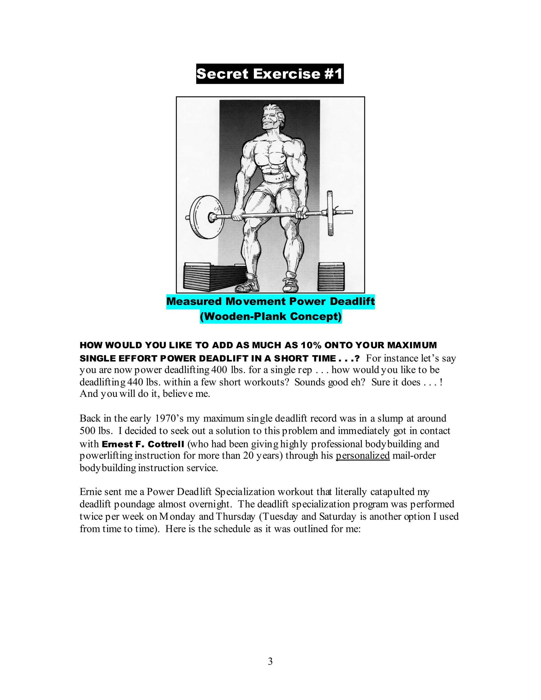3
Secret Exercise #1
Measured Movement Power Deadlift
(Wooden-Plank Concept)
HOW WOULD YOU LIKE TO ADD AS MUCH AS 10% ONTO YOUR MAXIMUM
SINGLE EFFORT POWER DEADLIFT IN A SHORT TIME . . .? For instance let’s say
you are now power deadlifting 400 lbs. for a single rep . . . how would you like to be
deadlifting 440 lbs. within a few short workouts? Sounds good eh? Sure it does . . . !
And you will do it, believe me.
Back in the early 1970’s my maximum single deadlift record was in a slump at around
500 lbs. I decided to seek out a solution to this problem and immediately got in contact
with Ernest F. Cottrell (who had been giving highly professional bodybuilding and
powerlifting instruction for more than 20 years) through his personalized mail-order
bodybuilding instruction service.
Ernie sent me a Power Deadlift Specialization workout that literally catapulted my
deadlift poundage almost overnight. The deadlift specialization program was performed
twice per week on Monday and Thursday (Tuesday and Saturday is another option I used
from time to time). Here is the schedule as it was outlined for me:
 