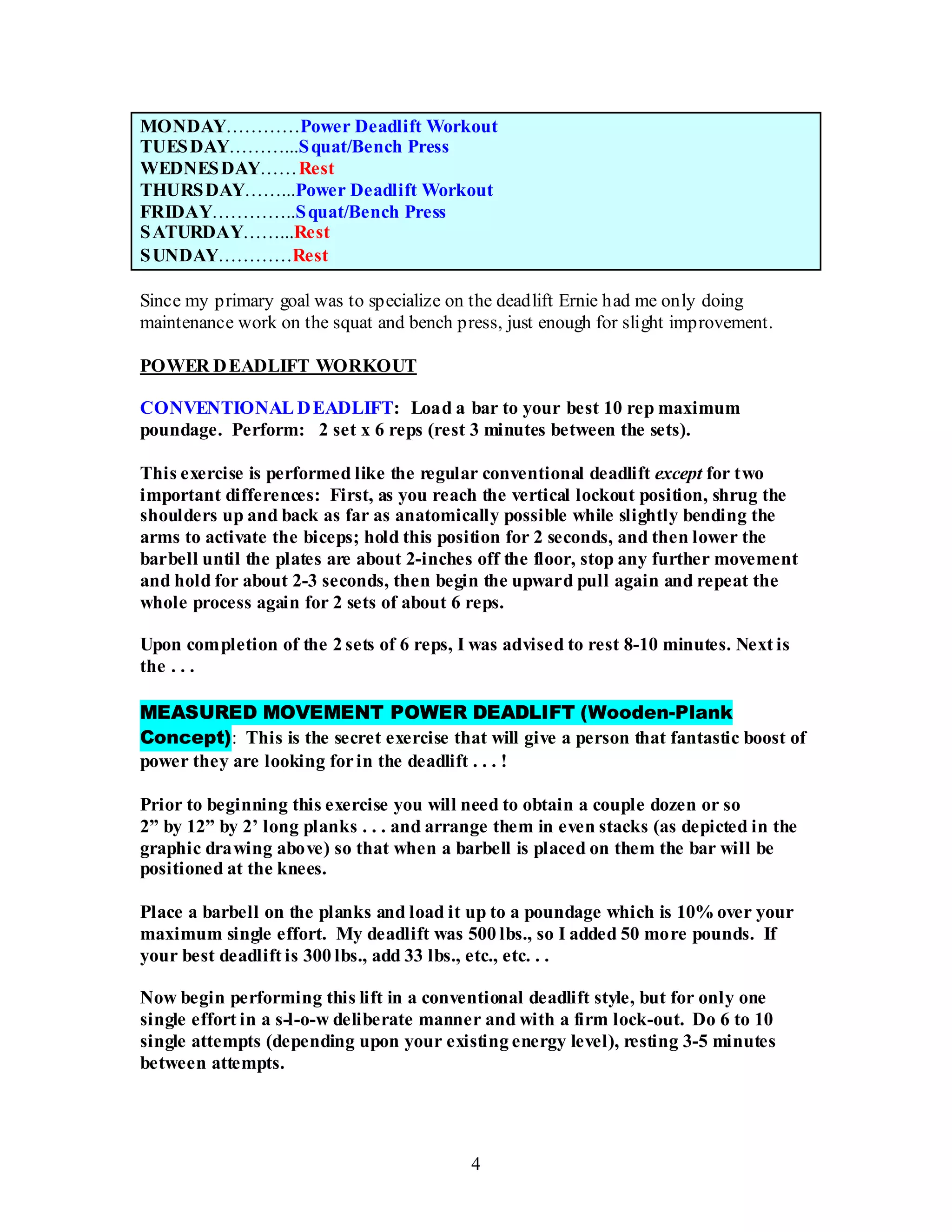 4
MONDAY…………Power Deadlift Workout
TUESDAY………...Squat/Bench Press
WEDNESDAY……Rest
THURSDAY……...Power Deadlift Workout
FRIDAY…………..Squat/Bench Press
SATURDAY……...Rest
SUNDAY…………Rest
Since my primary goal was to specialize on the deadlift Ernie had me only doing
maintenance work on the squat and bench press, just enough for slight improvement.
POWER DEADLIFT WORKOUT
CONVENTIONAL DEADLIFT: Load a bar to your best 10 rep maximum
poundage. Perform: 2 set x 6 reps (rest 3 minutes between the sets).
This exercise is performed like the regular conventional deadlift except for two
important differences: First, as you reach the vertical lockout position, shrug the
shoulders up and back as far as anatomically possible while slightly bending the
arms to activate the biceps; hold this position for 2 seconds, and then lower the
barbell until the plates are about 2-inches off the floor, stop any further movement
and hold for about 2-3 seconds, then begin the upward pull again and repeat the
whole process again for 2 sets of about 6 reps.
Upon completion of the 2 sets of 6 reps, I was advised to rest 8-10 minutes. Next is
the . . .
MEASURED MOVEMENT POWER DEADLIFT (Wooden-Plank
Concept): This is the secret exercise that will give a person that fantastic boost of
power they are looking forin the deadlift . . . !
Prior to beginning this exercise you will need to obtain a couple dozen or so
2” by 12” by 2’ long planks . . . and arrange them in even stacks (as depicted in the
graphic drawing above) so that when a barbell is placed on them the bar will be
positioned at the knees.
Place a barbell on the planks and load it up to a poundage which is 10% over your
maximum single effort. My deadlift was 500 lbs., so I added 50 more pounds. If
your best deadlift is 300 lbs., add 33 lbs., etc., etc. . .
Now begin performing this lift in a conventional deadlift style, but for only one
single effort in a s-l-o-w deliberate manner and with a firm lock-out. Do 6 to 10
single attempts (depending upon your existing energy level), resting 3-5 minutes
between attempts.
 