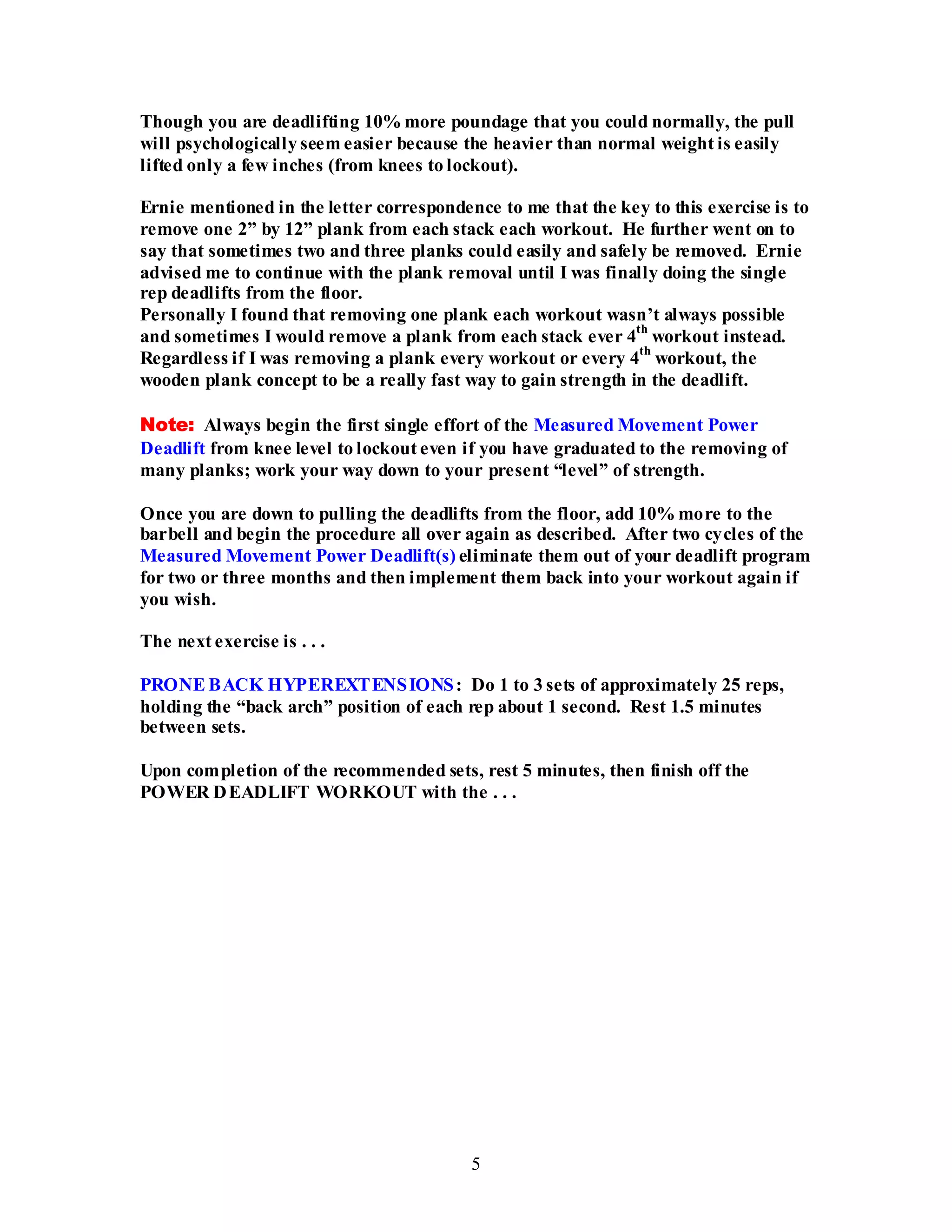 5
Though you are deadlifting 10% more poundage that you could normally, the pull
will psychologically seem easier because the heavier than normal weight is easily
lifted only a few inches (from knees to lockout).
Ernie mentioned in the letter correspondence to me that the key to this exercise is to
remove one 2” by 12” plank from each stack each workout. He further went on to
say that sometimes two and three planks could easily and safely be removed. Ernie
advised me to continue with the plank removal until I was finally doing the single
rep deadlifts from the floor.
Personally I found that removing one plank each workout wasn’t always possible
and sometimes I would remove a plank from each stack ever 4
th
workout instead.
Regardless if I was removing a plank every workout or every 4
th
workout, the
wooden plank concept to be a really fast way to gain strength in the deadlift.
Note: Always begin the first single effort of the Measured Movement Power
Deadlift from knee level to lockout even if you have graduated to the removing of
many planks; work your way down to your present “level” of strength.
Once you are down to pulling the deadlifts from the floor, add 10% more to the
barbell and begin the procedure all over again as described. After two cycles of the
Measured Movement Power Deadlift(s) eliminate them out of your deadlift program
for two or three months and then implement them back into your workout again if
you wish.
The next exercise is . . .
PRONE BACK HYPEREXTENSIONS: Do 1 to 3 sets of approximately 25 reps,
holding the “back arch” position of each rep about 1 second. Rest 1.5 minutes
between sets.
Upon completion of the recommended sets, rest 5 minutes, then finish off the
POWER DEADLIFT WORKOUT with the . . .
 