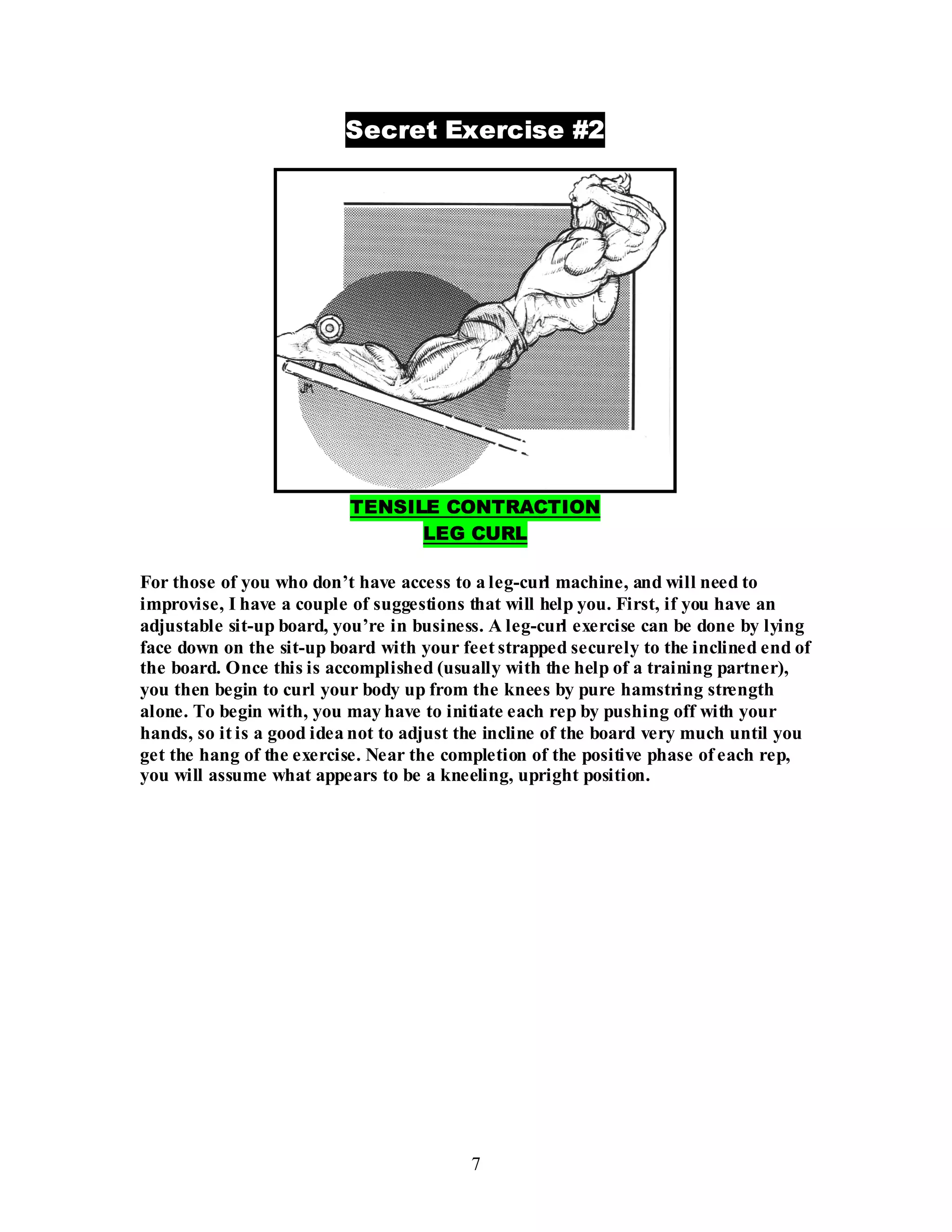 7
Secret Exercise #2
TENSILE CONTRACTION
LEG CURL
For those of you who don’t have access to a leg-curl machine, and will need to
improvise, I have a couple of suggestions that will help you. First, if you have an
adjustable sit-up board, you’re in business. A leg-curl exercise can be done by lying
face down on the sit-up board with your feet strapped securely to the inclined end of
the board. Once this is accomplished (usually with the help of a training partner),
you then begin to curl your body up from the knees by pure hamstring strength
alone. To begin with, you may have to initiate each rep by pushing off with your
hands, so it is a good idea not to adjust the incline of the board very much until you
get the hang of the exercise. Near the completion of the positive phase of each rep,
you will assume what appears to be a kneeling, upright position.
 