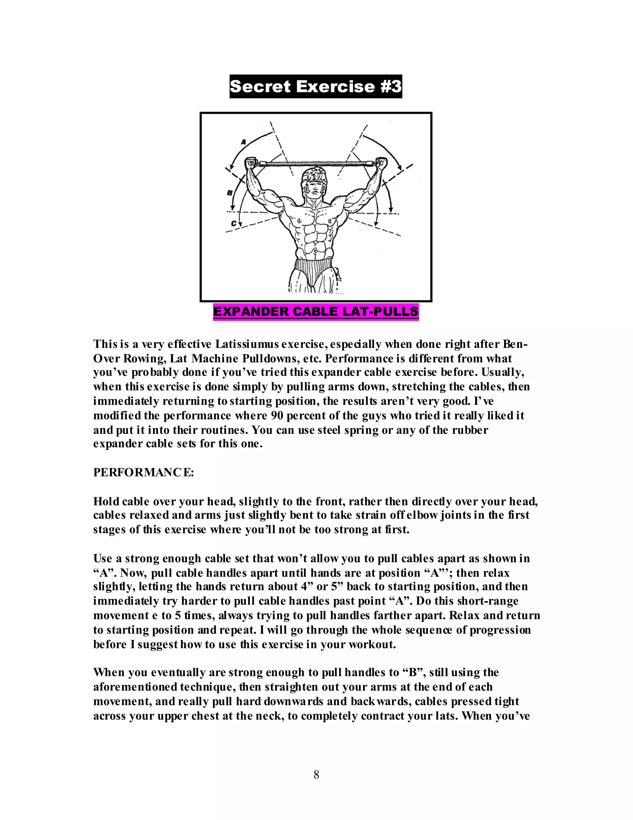 8
Secret Exercise #3
EXPANDER CABLE LAT-PULLS
This is a very effective Latissiumus exercise, especially when done right after Ben-
Over Rowing, Lat Machine Pulldowns, etc. Performance is different from what
you’ve probably done if you’ve tried this expander cable exercise before. Usually,
when this exercise is done simply by pulling arms down, stretching the cables, then
immediately returning to starting position, the results aren’t very good. I’ve
modified the performance where 90 percent of the guys who tried it really liked it
and put it into their routines. You can use steel spring or any of the rubber
expander cable sets for this one.
PERFORMANCE:
Hold cable over your head, slightly to the front, rather then directly over your head,
cables relaxed and arms just slightly bent to take strain off elbow joints in the first
stages of this exercise where you’ll not be too strong at first.
Use a strong enough cable set that won’t allow you to pull cables apart as shown in
“A”. Now, pull cable handles apart until hands are at position “A”’; then relax
slightly, letting the hands return about 4” or 5” back to starting position, and then
immediately try harder to pull cable handles past point “A”. Do this short-range
movement e to 5 times, always trying to pull handles farther apart. Relax and return
to starting position and repeat. I will go through the whole sequence of progression
before I suggest how to use this exercise in your workout.
When you eventually are strong enough to pull handles to “B”, still using the
aforementioned technique, then straighten out your arms at the end of each
movement, and really pull hard downwards and backwards, cables pressed tight
across your upper chest at the neck, to completely contract your lats. When you’ve
 