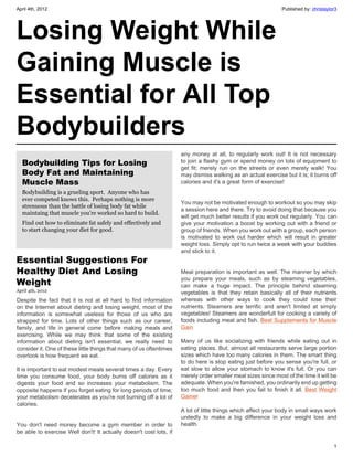 April 4th, 2012                                                                                                Published by: christaylor3




Losing Weight While
Gaining Muscle is
Essential for All Top
Bodybuilders
                                                                     any money at all, to regularly work out! It is not necessary
  Bodybuilding Tips for Losing                                       to join a flashy gym or spend money on lots of equipment to
                                                                     get fit; merely run on the streets or even merely walk! You
  Body Fat and Maintaining                                           may dismiss walking as an actual exercise but it is; it burns off
  Muscle Mass                                                        calories and it's a great form of exercise!
  Bodybuilding is a grueling sport. Anyone who has
  ever competed knows this. Perhaps nothing is more
                                                                     You may not be motivated enough to workout so you may skip
  strenuous than the battle of losing body fat while
                                                                     a session here and there. Try to avoid doing that because you
  maintaing that muscle you're worked so hard to build.
                                                                     will get much better results if you work out regularly. You can
  Find out how to eliminate fat safely and effectively and           give your motivation a boost by working out with a friend or
  to start changing your diet for good.                              group of friends. When you work out with a group, each person
                                                                     is motivated to work out harder which will result in greater
                                                                     weight loss. Simply opt to run twice a week with your buddies
                                                                     and stick to it.
Essential Suggestions For
Healthy Diet And Losing                                              Meal preparation is important as well. The manner by which
                                                                     you prepare your meals, such as by steaming vegetables,
Weight                                                               can make a huge impact. The principle behind steaming
April 4th, 2012                                                      vegetables is that they retain basically all of their nutrients
Despite the fact that it is not at all hard to find information      whereas with other ways to cook they could lose their
on the Internet about dieting and losing weight, most of the         nutrients. Steamers are terrific and aren't limited at simply
information is somewhat useless for those of us who are              vegetables! Steamers are wonderfult for cooking a variety of
strapped for time. Lots of other things such as our career,          foods including meat and fish. Best Supplements for Muscle
family, and life in general come before making meals and             Gain
exercising. While we may think that some of the existing
information about dieting isn't essential, we really need to         Many of us like socializing with friends while eating out in
consider it. One of these little things that many of us oftentimes   eating places. But, almost all restaurants serve large portion
overlook is how frequent we eat.                                     sizes which have too many calories in them. The smart thing
                                                                     to do here is stop eating just before you sense you're full, or
It is important to eat modest meals several times a day. Every       eat slow to allow your stomach to know it's full. Or you can
time you consume food, your body burns off calories as it            merely order smaller meal sizes since most of the time it will be
digests your food and so increases your metabolism. The              adequate. When you're famished, you ordinarily end up getting
opposite happens if you forget eating for long periods of time;      too much food and then you fail to finish it all.  Best Weight
your metabolism decelerates as you're not burning off a lot of       Gainer
calories.
                                                                     A lot of little things which affect your body in small ways work
                                                                     unitedly to make a big difference in your weight loss and
You don't need money become a gym member in order to                 health.
be able to exercise Well don't! It actually doesn't cost lots, if

                                                                                                                                       1
 