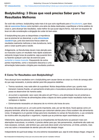 04/06/2015 Bodybuilding: 3 Dicas para Ter Resultados Melhores | Vida Saudável
http://vidasaudavel.biz/bodybuilding­3­dicas­que­voce­precisa­saber­para­ter­resultados­melhores/ 1/2
vidasaudavel.biz http://vidasaudavel.biz/bodybuilding­3­dicas­que­voce­precisa­saber­para­ter­resultados­melhores/
Bodybuilding: 3 Dicas que você precisa Saber para Ter
Resultados Melhores
Se você não conhece, bodybuilding nada mais é do que outro significado para o fisiculturismo, quer dizer,
não só exercícios físicos como também uma série de dietas destinadas a aperfeiçoar a forma estética do
corpo e, para alcançar tais resultados, nada melhor do que puxar alguns ferros, mas sem se esquecer de
levar em alta consideração a obrigação de cuidar do bem­estar.
O bodybuilding traz para os desportistas a importância
que se precisa ter ao descansar, a uma alimentação
saudável que, junto dos exercícios físicos obtém­se
resultados realmente melhores e mais duradouros, tanto
para o corpo quanto para a saúde.
Antigamente, os fisiculturistas davam mais atenção para
os músculos e para um resultado mais rápido acabavam
esticando longas horas de academia, seja puxando ferro
ou fazendo qualquer outro tipo de exercício para
aumentar a massa muscular. Esquecendo de outros
pontos importantes, como o necessário descanso e uma
alimentação balanceada e dirigida para resultados positivos.
 
E Como Ter Resultados com Bodybuilding?
Para alcançar bons resultados com o bodybuilding sem causar danos ao corpo ou níveis de cansaço além
do que seja necessário, é preciso atentar para três pequenos detalhes:
Treinos razoáveis, mas nada além do suportável. Muitos desportistas acham que, quanto mais
treinarem maiores ficarão, um pensamento errado pois a musculatura precisa de descanso para que
possa se desenvolver de maneira sadia.
Já ouviram a expressão: saco vazio não pára em pé? Pois é, uma alimentação rica em proteínas e
respeitando as formas de alimentações antes e depois do treino podem trazer resultados muito mais
vantajosos e rápidos.
Extremamente necessário um descanso de no mínimo oito horas de sono.
E as dicas não param por aí, um outro ponto importante, este, por ser tão óbvio, ficará apenas como um
pequeno lembrete, afinal de contas, pessoas que costumam atentar para o físico acabam não alimentando
vícios. O tabagismo é um grande inimigo para bons resultados no campo do fisiculturismo, o uso constante
da nicotina além de prejudicar o organismo, impede que as proteínas sejam assimiladas por ele.
Infelizmente, algumas pessoas acham que os simpatizantes de fisiculturismo se parecem mais com
aberrações musculosas, no entanto, é preciso alertar para que, tais pensamentos, atualmente são cada vez
mais escassos, contudo, vale lembrar que, para tudo deve existir uma harmonia, um limite, portanto, mais
uma vez sobre a necessidade de atentar para até onde desejar chegar.
Independente de qual local esteja, há uma extrema necessidade que, seja lá onde deseja chegar, chegue lá
 