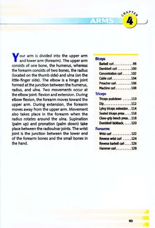 ~"P1"~
----~~~~
Your arm is divided into the upper arm
and lower arm (forearm). The upper arm
consists of one bone, the humerus, whereas
the forearm consists of two bones, the radius
(located on the thumb side) and ulna (on the
little-finger side). The elbow is a hinge joint
formed at the junction between the humerus,
radius, and ulna. Two movements occur at
the elbow joint: flexion and extension. During
elbow flexion, the forearm moves toward the
upper arm. During extension, the forearm
moves away from the upper arm. Movement
also takes place in the forearm when the
radius rotates around the ulna. Supination
(palm up) and pronation (palm down) take
place between the radioulnar joints. The wrist
joint is the junction between the lower end
of the forearm bones and the small bones in
the hand.
Biceps
Barbell curi . . . ••••. . . .98
Dumbbell ruri .••••••.100
Concentration ruri ••••• 102
Cable curl . ••. •••••. •104
~errurl •. •.•••..106
Machine rurl •.••••••.108
Triceps
Triceps pushdown .• ••• 110
Dip•...•••••••••.•. 112
Lying triceps extension••114
Seated triceps press•••• 116
Oose-grip bench press•• 118
Dumbbell kickback. ••••120
Foreanns
Wrist alrI •••...•....122
Reverse wrist aJrI ••••• 124
Reverse barbell aJrI •••• 126
HammeraJrI •••••••••128
93
 
