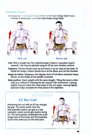 Hand ci g: A wide grip focus s ffort on the inner biceps (short head),
whereas a narrow grip arks the outer biceps (long head).
Wide grip
Grip: With a straight bar, the underhand grip is fixed in supination (palms
upward). Grip may be adjusted using an EZ bar (see Variation section).
Trajectory: The bar should move up and down in an arc close to the body. To
isolate the biceps, motion should occur at the elbow and not the shoulder.
Range of motion: Stopping a few degrees short of full elbow extension keeps
tension on the biceps as the barbell is lowered.
Body position: Stand upright with the spine straight. Tilting the torso is often
used as a method of cheating the bar upward with momentum. Leaning
slightly forward makes the initial phase of the curl easier. Leaning slightly
backward helps complete the final phase of the repetition.
EZ Bar ClI! I
Performing the curl with an EZ bar changes
the grip. The hands switch from the
fully supinated (palms up) grip to a less
supinated, nearly neutral grip (palms facing
in). This hand position emphasizes the outer
(long) head of the biceps and the brachialis,
and it is less strenuous on the wrist joint.
99
 