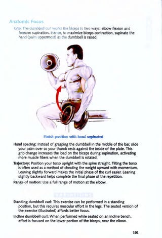 Grip: T e umb ell curl work th bic p in two ways: elbow flexion and
forearm supination. e ce, to maximize biceps contraction, supinate the
hand (palm u permost) as he dumbbell is raised.
Hand spacing: Instead of grasping the dumbbell in the middle of the bar, slide
your palm over so your thumb rests against the inside of the plate. This
grip change increases the load on the biceps during supination, activating
more muscle fibers when the dumbbell is rotated.
Trajectory: Position your torso upright with the spine straight. Tilting the torso
is often used as a method of cheating the weight upward with momentum.
Leaning slightly forward makes the initial phase of the curl easier. Leaning
slightly backward helps complete the final phase of the repetition.
Range of motion: Use a full range of motion at the elbow.
Standing dumbbell curl: This exercise can be performed in a standing
position, but this requires muscular effort in the legs. The seated version of
the exercise (illustrated) affords better focus.
Incline dumbbell curl: When performed while seated on an incline bench,
effort is focused on the lower portion of the biceps, near the elbow.
101
 