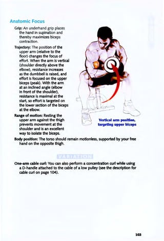 Anatomic Focus
Grip: An underhand grip places
the hand in supination and
thereby maximizes biceps
contraction.
Trajectory: The position of the
upper arm (relative to the
floor) changes the focus of
effort. When the arm is vertical
(shoulder directly above the
elbow), resistance increases
as the dumbbell is raised, and
effort is focused on the upper
biceps (peak). With the arm
at an inclined angle (elbow
in front of the shoulder),
resistance is maximal at the
start, so effort is targeted on
the lower section of the biceps
at the elbow.
Range of motion: Resting the
upper arm against the thigh
prevents movement at the
shoulder and is an excellent
way to isolate the biceps.
I -I
Vertical ann position,
targeting upper biceps
Body position: The torso should remain motionless, supported by your free
hand on the opposite thigh.
One-ann cable curl: You can also perform a concentration curl while using
a D-handle attached to the cable of a low pulley (see the description for
cable curl on page 104).
103
 
