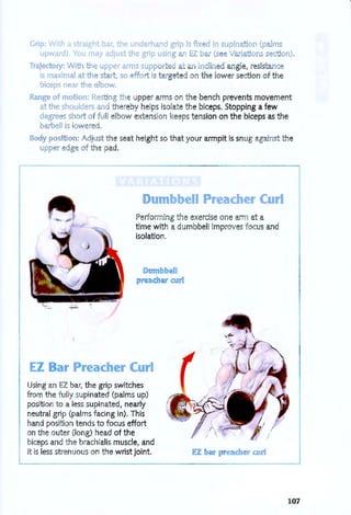 Grip: With a straight bar, the underhand grip is fix d in supina ion (palms
upward) 'ou mav adjust the grip using an EZ bar (s Varia ions s cton).
Trajectory: With the upper arms suppo d in Ii d angle, resistanc
is maximal at the start, so ffort i targeted on the lower section of the
biceps near the Ibow
Range of motion: ResTing th upper arms on the bench prevents movement
at the shoulders and thereby helps isolate the biceps, Stopping a few
degre s short of full elbow e)(-(ension keeps tension on the biceps as the
barbell is lowered .
Body pos'tion: Adjust the seat height so that your armpit is snug against the
upp r dge of the pad.
D mbbell 'eac. e' C ' I
Performing the exercise one arm at a
time with a dumbbell improves focus and
isolation,
D mbbell
preacher curl
EZ Bar Preacher Curl
Using an EZ bar, the grip switches
from the fully supinated (palms up)
position to a less supinated, nearly
neutral grip (palms facing in), This
hand position tends to focus effort
on the outer (long) head of the
biceps and the brachialis muscle, and
it is less strenuous on the wrist joint. EZ b r acher curl
107
 