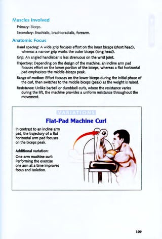 Muscles Involved
Primary: Biceps.
Secondary: Brachialis, brachioradialis, forearm.
Anatomic Focus
Hand spacing: A wide grip focuses effort on the inner biceps (short head),
whereas a narrow grip works the outer biceps (long head).
Grip: An angled handlebar is less strenuous on the wrist joint
Trajectory: Depending on the design of the machine, an indine arm pad
focuses effort on the lower portion of the biceps, whereas a flat horizontal
pad emphasizes the middle-biceps peak.
Range of motion: Effort focuses on the lower biceps during the initial phase of
the curi, then switches to the middle biceps (peak) as the weight is raised.
Resistance: Unlike barbell or dumbbell curls, where the resistance varies
during the lift, the machine provides a uniform resistance throughout the
movement.
Flat-Pad Machine Curl
In contrast to an indine arm
pad, the trajectory of a flat
horizontal arm pad focuses
on the biceps peak.
Additional variation:
One-arm machine curl:
Performing the exercise
one arm at a time improves
focus and isolation.
109
 