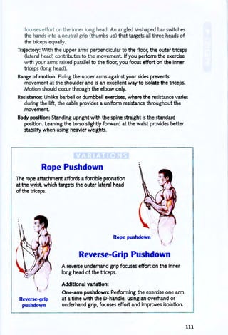 focuses effort on the inner long head. An angled V-shaped bar switches
the hands into a neutral grip (th umbs up) that targets all three heads of
the triceps equally.
Trajectory: With the upper arms perpendicular to the floor. the outer triceps
(lateral head) contributes to the movement. If you perform the exercise
with your arms raised parallel to the floor. you focus effort on the inner
triceps (long head).
Range of motion: Fixing the upper arms against your sides prevents
movement at the shoulder and is an excellent way to isolate the triceps.
Motion should occur through the elbow only.
Resistance: Unlike barbell or dumbbell exercises. where the resistance varies
during the lift. the cable provides a uniform resistance throughout the
movement.
Body position: Standing upright with the spine straight is the standard
position. Leaning the torso slightly forward at the waist provides better
stability when using heavier weights.
Rope Pushdown
.,
•
The rope attachment affords a forcible pronation
at the wrist. which targets the outer lateral head
of the triceps.
Reverse-grip
pushdown
Rope pushdown
Reverse-Grip Pushdown
A reverse underhand grip focuses effort on the inner
long head of the triceps.
Additional variation:
One-arm pushdown: Performing the exercise one arm
at a time with the D-handle, using an overhand or
underhand grip. focuses effort and improves isolation.
111
 