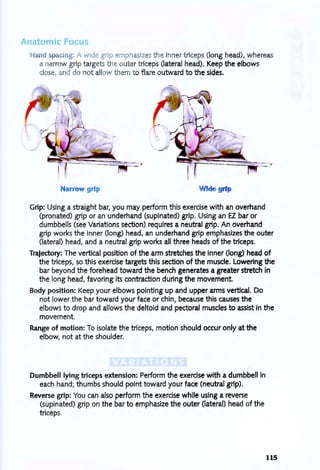Anatomic Focu
Hand pacing: A wide grip mphasizes the inner triceps (long head), whereas
a narrow grip targets the outer triceps (lateral head). Keep the elbows
close, and do not allow them to flaie outward to the sides.
Narrow grip Wide grip
Grip: Using a straight bar, you may perform this exercise with an overhand
(pronated) grip or an underhand (supinated) grip. Using an EZ bar or
dumbbells (see Variations section) requires a neutral grip. An overhand
grip works the inner (long) head, an underhand grip emphasizes the outer
(lateral) head, and a neutral grip works all three heads of the triceps.
Trajectory: The vertical position of the arm stretches the inner (long) head of
the triceps, so this exercise targets this section of the muscle. Lowering the
bar beyond the forehead toward the bench generates a greater stretch in
the long head, favoring its contraction during the movement.
Body position: Keep your elbows pointing up and upper arms vertical. Do
not lower the bar toward your face or chin, because this causes the
elbows to drop and allows the deltoid and pectoral muscles to assist in the
movement.
Range of motion: To isolate the triceps, motion should occur only at the
elbow, not at the shoulder.
Dumbbell lying triceps extension: Perform the exercise with a dumbbell in
each hand; thumbs should pOint toward your face (neutral grip).
Reverse grip: You can also perform the exercise while using a reverse
(supinated) grip on the bar to emphasize the outer (lateral) head of the
triceps.
115
 