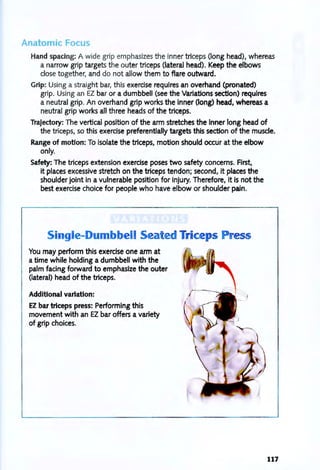 Anatomic Focus
Hand spacing: A wide grip emphasizes the inner triceps (long head), whereas
a narrow grip targets the outer triceps (lateral head). Keep the elbows
close together, and do not allow them to flare outward.
Grip: Using a straight bar, this exercise requires an overhand (pronated)
grip. Using an EZ bar or a dumbbell (see the Variations section) requires
a neutral grip. An overhand grip works the inner (long) head, whereas a
neutral grip works all three heads of the triceps.
Trajectory: The vertical position of the arm stretches the inner long head of
the triceps, so this exercise preferentially targets this section of the muscle.
Range of motion: To isolate the triceps, motion should occur at the elbow
only.
Safety: The triceps extension exercise poses two safety concerns. First,
it places excessive stretch on the triceps tendon; second, it places the
shoulder joint in a vulnerable position for injury. Therefore, it is not the
best exercise choice for people who have elbow or shoulder pain.
Single-Dumbbell ea ed Triceps 55
You may perform this exercise one arm at
a time while holding a dumbbell with the
palm facing forward to emphasize the outer
(lateral) head of the triceps.
Additional variation:
EZ bar triceps press: Performing this
movement with an EZ bar offers a variety
of grip choices.
117
 