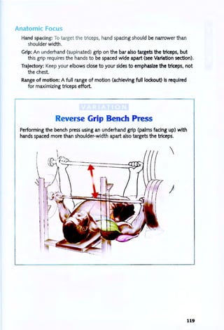 Anatomic Focus
Hand spacing: To target the triceps, hand spacing should be narrower than
shoulder width.
Grip: An underhand (supinated) grip on the bar also targets the triceps, but
this grip requires the hands to be spaced wide apart (see Variation section).
Trajectory: Keep your elbows close to your sides to emphasize the triceps, not
the chest.
Range of motion: A full range of motion (achieving full lockout) is required
for maximizing triceps effort.
Reverse Grip Bench Press
Performing the bench press using an underhand grip (palms facing up) with
hands spaced more than shoulder-width apart also targets the triceps.

)
119
 