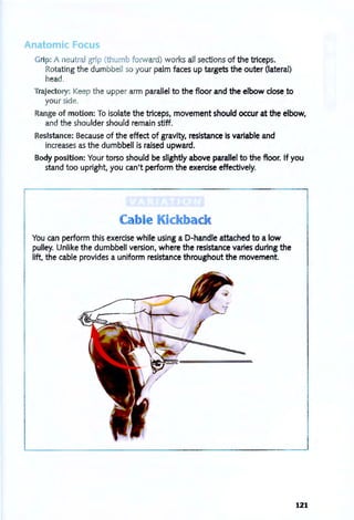nato ic Fo u
Grip: A eutral grip (thumb forward) works all sections of the triceps.
Rotating the dumbbell so your palm faces up targets the outer (lateral)
head.
Trajectory: I<eep the upper arm parallel to the floor and the elbow close to
your side.
Range of motion: To isolate the triceps, movement should occur at the elbow,
and the shoulder should remain stiff.
Resistance: Because of the effect of gravity, resistance is variable and
increases as the dumbbell is raised upward.
BOdy position: Your torso should be slightly above parallel to the floor. If you
stand too upright, you can't perform the exerdse effectively.
You can perform this exercise while using a D-handle attached to a low
pulley. Unlike the dumbbell version, where the resistance varies during the
lift, the cable provides a uniform resistance throughout the movement.
121
 
