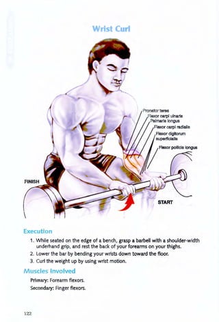 Wrist Curl
Execution
Pronator teres
carpi ulnaris
Palmaris longus
Flexor carpi radialis
Flexor digitorum
superficialis
START
1. While seated on the edge of a bench, grasp a barbell with a shoulder-width
underhand grip, and rest the back of your forearms on your thighs.
2. Lower the bar by bending your wrists down toward the floor.
3. Curl the weight up by using wrist motion.
Muscles Involved
Primary: Forearm flexors.
Secondary: Finger flexors.
122
 