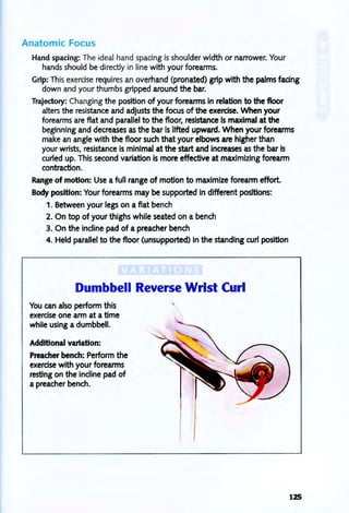Anatomic Focus
Hand spacing: The ideal hand spacing is shoulder width or narrower. Your
hands should be directly in line with your forearms.
Grip: This exercise requires an overhand (pronated) grip with the palms fating
down and your thumbs gripped around the bar.
Trajectory: Changing the position of your forearms in relation to the floor
alters the resistance and adjusts the focus of the exercise. When your
forearms are flat and parallel to the floor, resistance Is maximal at the
beginning and decreases as the bar is lifted upward. When your forearms
make an angle with the floor such that your elbows are higher than
your wrists, resistance is minimal at the start and increases as the bar Is
curled up. This second variation is more effective at maximizing forearm
contraction.
Range of motion: Use a full range of motion to maximize forearm effort.
Body position: Your forearms may be supported in different positions:
1. Between your legs on a flat bench
2. On top of your thighs while seated on a bench
3. On the incline pad of a preacher bench
4. Held parallel to the floor (unsupported) in the standing curl position
Dumbbell Reverse Wrist Curl
You can also perform this
exercise one arm at a time
while using a dumbbell.
Additional variation:
Preacher bench: Perform the
exercise with your forearms
resting on the incline pad of
apreacher bench.
,
125
 