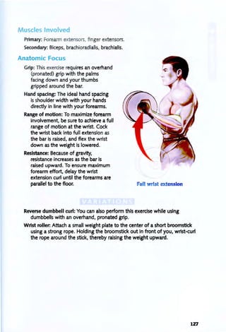 Muscles Involved
Primary: Forearm extensors, finger extensors.
Secondary: Biceps, brachioradialis, brachialis.
Anatomic Focus
Grip: This exercise requires an overhand
(pronated) grip with the palms
facing down and your thumbs
gripped around the bar.
Hand spacing: The ideal hand spacing
is shoulder width with your hands
directly in line with your forearms.
Range of motion: To maximize forearm
involvement, be sure to achieve a full
range of motion at the wrist. Cock
the wrist back into full extension as
the bar is raised, and flex the wrist
down as the weight is lowered.
Resistance: Because of gravity,
resistance increases as the bar is
raised upward. To ensure maximum
forearm effort, delay the wrist
extension curl until the forearms are
parallel to the floor. ull wrist extension
Reverse dumbbell curl: You can also perform this exercise while using
dumbbells with an overhand, pronated grip.
Wrist roller. Attach a small weight plate to the center of a short broomstick
using a strong rope. Holding the broomstick out in front of you, wrist-curf
the rope around the stick, thereby raising the weight upward.
127
 