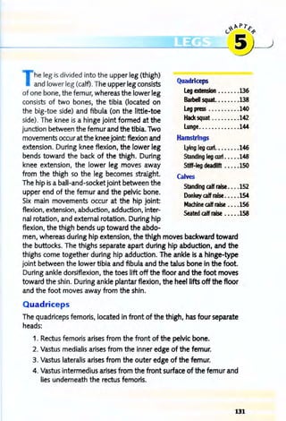 ~",pr~
---------.!~-~ ~
he leg is divided into the upper leg (thigh)
and lower leg (calf). The upper leg consists
of one bone, the femur, whereas the lower leg
consists of two bones, the tibia (located on
the big-toe side) and fibula (on the little-toe
side). The knee is a hinge joint formed at the
junction between the femur and the tibia. Two
movements occur at the knee joint: flexion and
extension. During knee flexion, the lower leg
bends toward the back of the thigh. During
knee extension, the lower leg moves away
from the thigh so the leg becomes straight.
The hip is a ball-and-socket joint between the
upper end of the femur and the pelvic bone.
Six main movements occur at the hip joint:
flexion, extension, abduction, adduction, inter-
nal rotation, and external rotation. During hip
flexion, the thigh bends up toward the abdo-
Quadriceps
leg extension •••••• •136
Barbell squat........138
leg press ..........140
Hack squat .... . ....142
lunge.............144
Hamstrings
lying leg curt........146
Standing leg OJrt •...•148
Stiff-leg deadllft .....ISO
Calves
Standing calf raise ....152
Donkey calf raise •••••154
Machine calf raise .•••156
Seated calf raise •••••158
men, whereas during hip extension, the thigh moves backward toward
the buttocks. The thighs separate apart during hip abduction, and the
thighs come together during hip adduction. The ankle is a hinge-type
joint between the lower tibia and fibula and the talus bone in the foot.
During ankle dorsiflexion, the toes lift off the floor and the foot moves
toward the shin. During ankle plantar flexion, the heel lifts off the floor
and the foot moves away from the shin.
Quadriceps
The quadriceps femoris, located in front of the thigh, has four separate
heads:
1. Rectus femoris arises from the front of the pelvic bone.
2. Vastus medialis arises from the inner edge of the femur.
3. Vastus lateralis arises from the outer edge of the femur.
4. Vastus intermedius arises from the front surface of the femur and
lies underneath the rectus femoris.
131
 