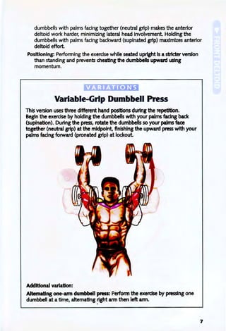 dumbbells with palms facing together (neutral grip) makes the anterior
deltoid work harder, minimizing lateral head involvement Holding the
dumbbells with palms facing backward (supinated grip) maximizes anterior
deltoid effort.
Positioning: Performing the exercise while seated upright Is a stricter version
than standing and prevents cheating the dumbbells upward using
momentum.
Variable-Grip Dumbbell Press
This version uses three different hand positions during the repetition.
Begin the exercise by holding the dumbbells with your palms facing back
(supination). During the press, rotate the dumbbells so your palms face
together (neutral grip) at the midpoint, finishing the upward press with your
palms facing forward (pronated grip) at lockout. .
Additional variation:
Alternating one-ann dumbbell press: Perform the exercise by pressing one
dumbbell at atime, altematlng right arm then left arm.
7
 