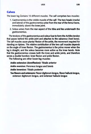 LEGS 135
Calves
The lower leg contains 10 different muscles. The calf comprises two muscles:
1. Gastrocnemius is the visible muscle of the calf. The two heads (medial
and lateral) of the gastrocnemius arise from the rear ofthe femur bone.
immediately above the knee jOint.
2. Soleus arises from the rear aspect of the tibia and lies underneath the
gastrocnemius.
The tendons ofthe gastrocnemius and soleus fuse to fonn the Achilles tendon
that passes behind the ankle jOint and attaches to the calcaneus (heel bone).
The calf muscles cause plantar flexion of the ankle. the movement required for
standing on tiptoes. The relative contribution of the two calf muscles depends
on the angle of knee flexion. The gastrocnemius is the prime mover when the
leg is straight. and the soleus becomes more active as the knee bends. Note
that the gastrocnemius crosses both the knee and ankle joints. and therefore
serves a double function: knee flexion and ankle flexion.
The following are other lower-leg muscles:
Ankle extension (dorsiflexion): libialis anterior
Ankle eversion: Peroneus longus and brevis
Ankle Inversion: libialis posterior
Toeflexors and extensors: Flexordlgitorum longus, flexor hallucis longus,
extensor digitorum longus, and extensor halluds longus
 