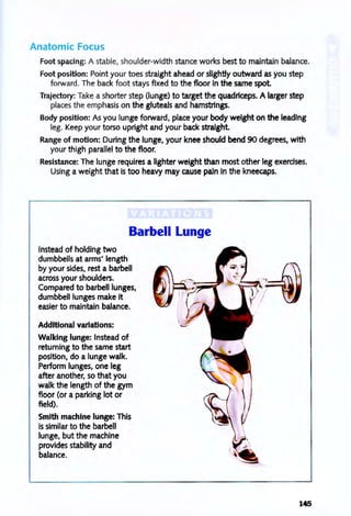 Anatomic Focus
Foot spacing: A stable, shoulder-width stance works best to maintain balance.
Foot position: Point your toes straight ahead or slightly outward as you step
forward. The back foot stays fixed to the floor in the same spot
Trajectory: Take a shorter step (lunge) to target the quadriceps. A larger step
places the emphasis on the gluteals and hamstrings.
Body position: As you lunge forward, place your body weight on the leading
leg. Keep your torso upright and your back straight
Range of motion: During the lunge, your knee should bend 90 degrees, with
your thigh parallel to the floor.
Resistance: The lunge requires a lighter weight than most other leg exerdses.
Using a weight that is too heavy may cause pain in the kneecaps.
Barbell Lunge
Instead of holding two
dumbbells at arms' length
by your sides, rest a barbell
across your shoulders.
Compared to barbell lunges,
dumbbell lunges make it
easier to maintain balance.
Additional variations:
Walking lunge: Instead of
returning to the same start
poSition, do a lunge walk.
Periormlunges,oneleg
after another, so that you
walk the length of the gym
floor (or a parking lot or
field).
Smith machine lunge: This
is similar to the barbell
lunge, but the machine
provides stability and
balance.
145
 