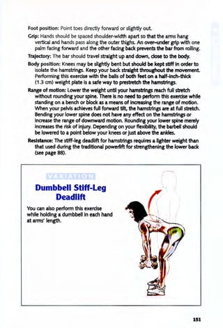 Foot position: Point toes directly forward or slightly out.
Grip: Hands should be spaced shoulder-width apart so that the anns hang
vertical and hands pass along the outer thighs. An over-under grip with one
palm facing forward and the other facing back prevents the bar from rolling.
Trajectory: The bar should travel straight up and down, dose to the body.
Body position: Knees may be slightly bent but should be kept stiff In order to
isolate the hamstrings. Keep your back straight throughout the movement
Performing this exercise with the balls of both feet on a half-inch-thlck
(1.3 cm) weight plate is a safe way to prestretch the hamsbings.
Range of motion: lower the weight until your hamsbings reach full stretch
without rounding your spine. There Is no need to perform this exercise while
standing on a bench or block as a means of increasing the range of motion.
When your pelvis achieves full forward tilt, the hamstrings are at full stretch.
Bending your lower spine does not have any effect on the hamstrings or
increase the range of downward motion. Rounding your lower spine merely
increases the risk of injury. Depending on your flexibility, the barbell should
be lowered to a point below your knees or just above the ankles.
Resistance: The stiff-leg deadlift for hamstrings requires a lighter weight than
that used during the traditional powerlift for strengthening the lower back
(see page 88).
Dumbbell Stiff-Leg
Deadlift
You can also perform this exercise
while holding a dumbbell In each hand
at arms' length.
151
 