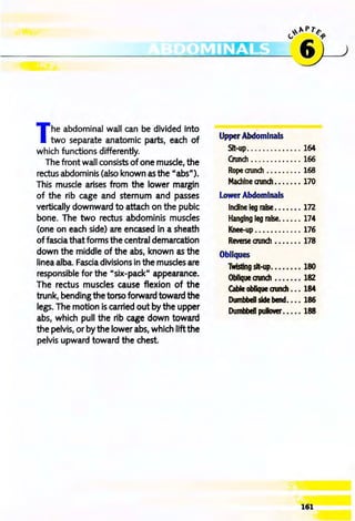 ~",pr~
---~~~~~
The abdominal wall can be divided into
two separate anatomic parts, each of
which functions differently.
The front wall consists of one muscle, the
rectus abdominis (also known as the "abs").
This muscle arises from the lower margin
of the rib cage and sternum and passes
vertically downward to attach on the pubic
bone. The two rectus abdominis muscles
(one on each side) are encased in a sheath
of fascia that forms the central demarcation
down the middle of the abs, known as the
linea alba. Fascia divisions in the muscles are
responsible for the "six-pack" appearance.
The rectus muscles cause flexion of the
trunk, bendingthe torso forward toward the
legs. The motion is carried out by the upper
abs, which pull the rib cage down toward
the pelvis, or by the lower abs, which liftthe
pelvis upward toward the chest.
Upper Abdomlnals
SIt-up.........•.... 164
Crunch ............. 166
Rope aunch .. .. .. ... 168
MachIne aunch •••. ••• 170
Lower Abdominals
InclIne leg raise .. .. ... In
Hanging leg raise. ••••• 174
Knee-up ............ 176
Reverse aunch .. •.... 178
Obliques
Twisting sit-up.•••..•• 180
Oblique aunch .. .. ... 182
Cable obIJque cnmch ••• 184
DII11bbeII side bene!. ••• 186
Dumbbell pullover. . . •. 188
161
 