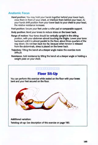Anatomic Focus
Hand position: You may hold your hands together behind your lower back,
cross them in front of your chest, or interlock them behind your head. As
your hands shift position from your lower back to your chest to your head,
the relative resistance increases.
Foot position: Secure your feet under a roller pad or comparable support.
Body position: Bend your knees to reduce stress on the lower back.
Range of motion: Your torso should be vertically upright In the sitting
position, with your abdomen almost touching the thighs. Lower your torso
backward until it is almost parallel to the floor, about three-quarters of the
way down. Do not lean back too far, because when tension is released
from the abdominals, stress is placed on the lower back.
Trajectory: lilting the bench at a steeper angle makes the exercise more
difficult.
Resistance: Add resistance by tilting the bench at a steeper angle or holding a
weight plate on your chest.
Floor Sit-Up
You can perform this exercise while seated on the floor with your knees
bent and your feet secured on the floor.
Additional variation:
Twisting sit-up: See description of this exercise on page 180.
165
 
