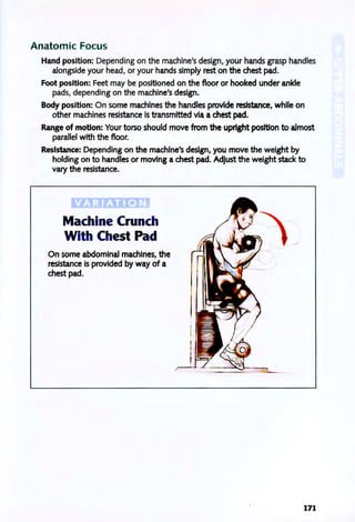 Anatomic Focus
Hand position: Depending on the machine's design, your hands grasp handles
alongside your head, or your hands simply rest on the chest pad.
Foot position: Feet may be positioned on the floor or hooked under ankle
pads, depending on the machine's design.
Body position: On some machines the handles provide resistance, while on
other machines resistance is transmitted via a chest pad.
Range of motion: Your torso should move from the upright position to almost
parallel with the floor.
Resistance: Depending on the machine's design, you move the weight by
holding on to handles or moving a chest pad. Adjust the weight stack to
vary the resistance.
VARIATION ,
Machine Crunch
With Chest Pad
On some abdominal machines, the
resistance is provided by way of a
chest pad.
171
 