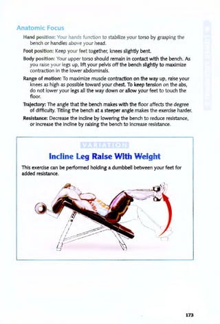 Anatomic Foc 5
Hand position: Your hands function to stabilize your torso by grasping the
bench or handles above your head.
Foot position: Keep your feet together, knees slightly bent.
Body position: Your upper torso should remain in contact with the bench. As
you raise your legs up, lift your pelvis off the bench slightly to maximize
contraction in the lower abdominals.
Range of motion: To maximize muscle contraction on the way up, raise your
knees as high as possible toward your chest. To keep tension on the abs,
do not lower your legs all the way down or allow your feet to touch the
floor.
Trajectory: The angle that the bench makes with the floor affects the degree
of difficulty. TItling the bench at a steeper angle makes the exercise harder.
Resistance: Decrease the incline by lowering the bench to reduce resistance,
or increase the incline by raising the bench to increase resistance.
Incline l eg Raise With Weigh
This exercise can be performed holding a dumbbell between your feet for
added resistance.
173
 