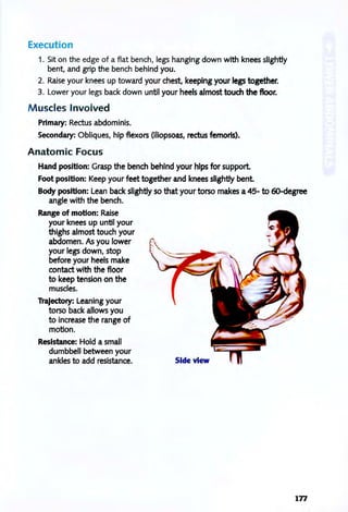 Execution
1. Sit on the edge of a flat bench, legs hanging down with knees slightly
bent, and grip the bench behind you.
2. Raise your knees up toward your chest, keeping your legs together.
3. Lower your legs back down until your heels almost touch the floor.
M uscles Involved
Primary: Rectus abdominis.
Secondary: Obliques, hip flexors (iliopsoas, rectus femoris).
Anatomic Focus
Hand position: Grasp the bench behind your hips for support
Foot position: Keep your feet together and knees slightly bent
Body position: Lean back slightly so that your torso makes a 45- to 6O-degree
angle with the bench.
Range of motion: Raise
your knees up until your
thighs almost touch your
abdomen. As you lower
your legs down, stop
before your heels make
contact with the floor
to keep tension on the
muscles.
Trajectory: Leaning your
torso back allows you
to increase the range of
motion.
Resistance: Hold a small
dumbbell between your
ankles to add resistance. Side view
177
 