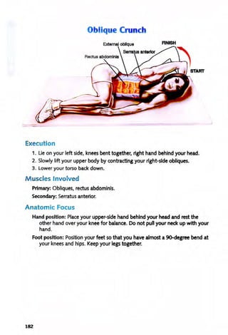 b ique Crunch
External oblique RNISH
Execution
1. Lie on your left side, knees bent together, right hand behind your head.
2. Slowly lift your upper body by contracting your right-side obliques.
3. Lower your torso back down.
M uscles Involved
Primary: Obliques, rectus abdominis.
Secondary: Serratus anterior.
Anatomic Focus
Hand position: Place your upper-side hand behind your head and rest the
other hand over your knee for balance. Do not pull your neck up with your
hand.
Foot position: Position your feet so that you have almost a 9O-degree bend at
your knees and hips. Keep your legs together.
182
 
