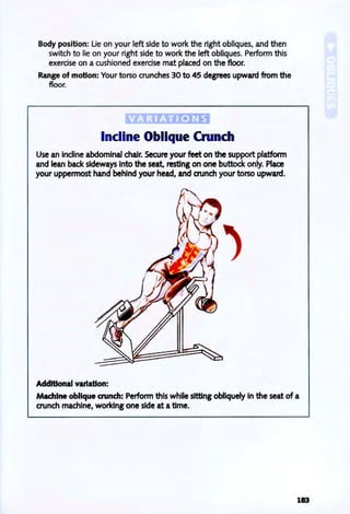 Body position: Lie on your left side to work the right obliques, and then
switch to lie on your right side to work the left obliques. Perform this
exercise on a cushioned exercise mat placed on the floor.
Range of motion: Your torso crunches 30 to 45 degrees upward from the
floor.
Incline Oblique Crunch
Use an incline abdominal chair. Secure your feet on the support platform
and lean back sideways into the seat, resting on one buttock only. Place
your uppermost hand behind your head, and crunch your torso upward.
Additional variation:
Machine oblique crunch: Perform this while sitting obliquely in the seat of a
crunch machine, working one side at atime.
183
 