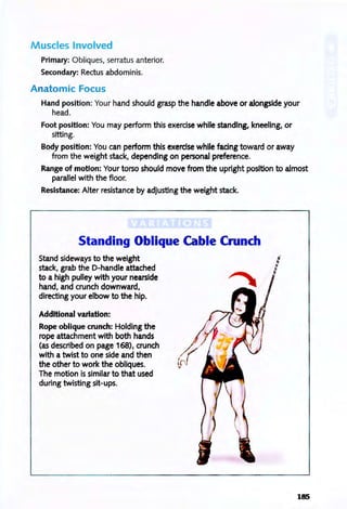 Muscles Involved
Primary: Obliques, serratus anterior.
Secondary: Rectus abdominis.
Anatomic Focus
Hand position: Your hand should grasp the handle above or alongside your
head.
Foot position: You may perform this exercise while standing, kneeling, or
sitting.
Body position: You can perform this exercise while fadng toward or away
from the weight stack, depending on personal preference.
Range of motion: Your torso should move from the upright position to almost
parallel with the floor.
Resistance: Alter resistance by adjusting the weight stack.
Standing Oblique Cable Crunch
Stand sideways to the weight
stack, grab the D-handle attached
to a high pulley with your nearside
hand, and crunch downward,
directing your elbow to the hip.
Additional variation:
Rope oblique crunch: Holding the
rope attachment with both hands
(as described on page 168), crunch
with a twist to one side and then
the other to work the obliques.
The motion is similar to that used
during twisting sit-ups.
185
 