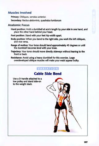 M uscles Involved
Primary: Obliques, serratus anterior.
Secondary: Rectus abdominis, quadratus lumborum
Anatomic Focus
Hand position: Hold a dumbbell at arm's length by your side In one hand, and
place the other hand behind your head.
Foot position: Stand with your feet hip-width apart.
Body position: When you bend to the right side, you work the left obliques,
and vice versa.
Range of motion: Your torso should bend approximately 45 degrees or until
the dumbbell becomes level with your knee.
Trajectory: Your torso should move directly sideways without leaning to the
front or back.
Resistance: Avoid using a heavy dumbbell for this exerdse. Large
overdeveloped oblique muscles will make your waist appear bulky.
'V A R I;AT ION;;
Cable Side Bend
Use a D-handle attached to a
low pulley and stand side-on
to the weight stack.
187
 