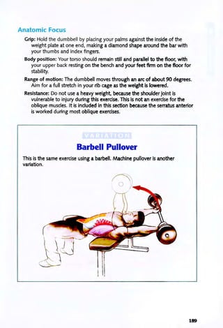 Anatomic Focus
Grip: Hold the dumbbell by placing your palms against the inside of the
weight plate at one end, making a diamond shape around the bar with
your thumbs and index fingers.
Body position: Your torso should remain still and parallel to the floor, with
your upper back resting on the bench and your feet firm on the floor for
stability.
Range of motion: The dumbbell moves through an arc of about 90 degrees.
Aim for a full stretch in your rib cage as the weight is lowered.
Resistance: Do not use a heavy weight, because the shoulder joint is
vulnerable to injury during this exercise. This is not an exercise for the
oblique muscles. It is included in this section because the serratus anterior
is worked during most oblique exercises.
Barbell Pullover
This is the same exercise using a barbell. Machine pullover is another
variation.
189
 