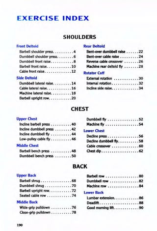 R e iS E INDEX
SHOULDERS
Front Deltoid
Barbell shoulder press.......... 4
Dumbbell shoulder press........ 6
Dumbbell front raise........•.. 8
Barbell front raise........•... 10
Cable front raise............• 12
Side Deltoid
Dumbbell lateral raise.....••.. 14
Cable lateral raise........•... 16
Machine lateral raise......•... 18
Barbell upright row. . . . . . . . . . •20
Rear Deltoid
Bent-over dumbbell raise •....• 22
Bent-over cable raise •..•....• 24
Reverse cable aossover •••••.. 26
Machine rear deltoid fly .•..... 28
Rotator Cuff
External rotation ••••........ 30
Internal rotation ...•.•..•••.• 32
Indine side raise••....•.•••.. 34
CHEST
Upper Chest
Indine barbell press .....•..•. 40
Indine dumbbell press ......•. 42
Indine dumbbell fly ......•.•. 44
low-pulley cable fly .......... 46
Middle Chest
Barbell bench press .......••• 48
Dumbbell bench press •..•.••• 50
Dumbbell fly •.••.•.•.•••••• 52
Machine fly •••••••••••••••• 54
Lower Chest
Decline press • • • • • • • • • • • • • • •56
Decline dumbbell fly. • . • • • . . • . 58
Cable crossover • • • • • • • • . • • . •60
Chest dip. • • • • • • • • • . • • • . • • •62
BACK
Upper Back
Barbell shrug . . . . . . . . . . . . . • . 68
Dumbbell shrug ............• 70
Barbell upright row........... 72
Seated cable row ............ 74
Middle Back
Wide-grip pulldown .•......•. 76
Oose-grip pulldown .......•.. 78
190
Barbell row • • • • • • • • • • • • • • • •80
Dumbbell row • • • • • • • • • • • • • •82
Machine row • • • • • • • • • • • • . • •84
l ower Back
lumbar extension•••••..•..•• 86
Deadlift ••••••••••••••••••• 88
Good morning lift. • • • • • • • • • • . 90
 