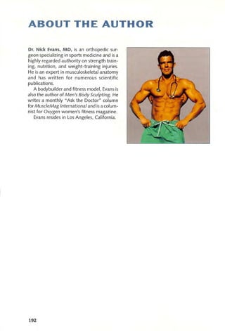 ABOUT THE AUTHOR
Dr. Nick Evans, MD, is an orthopedic sur-
geon specializing in sports medicine and is a
highly regarded authority on strength train-
ing, nutrition, and weight-training injuries.
He is an expert in musculoskeletal anatomy
and has written for numerous scientific
publications.
A bodybuilder and fitness model, Evans is
also the author of Men's Body Sculpting. He
writes a monthly" Ask the Doctor" column
for Musc/eMag International and is a colum-
nist for Oxygen women's fitness magazine.
Evans resides in Los Angeles, California.
192
 