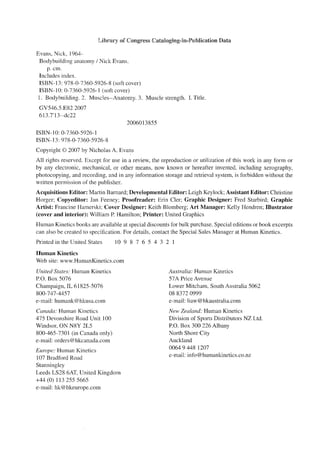 Library of Congress Cataloging-in-Publication Data
Evans, Nick, 1964-
Bodybuilding anatomy / Nick Evans.
p. cm.
Includes index.
ISBN-13: 978-0-7360-5926-8 (soft cover)
ISBN-IO: 0-7360-5926-1 (soft cover)
l. Bodybuilding. 2. Muscles--Anatomy. 3. Muscle strength. 1. Title.
GV546.5.E822007
613.7'13--dc22
ISBN-lO: 0-7360-5926-1
ISBN-13: 978-0-7360-5926-8
2006013855
Copyright © 2007 by Nicholas A. Evans
All rights reserved. Except for use in a review, the reproduction or utilization of this work in any form or
by any electronic, mechanical, or other means, now known or hereafter invented, including xerography,
photocopying, and recording, and in any information storage and retrieval system, is forbidden without the
written permission of the publisher.
Acquisitions Editor: Martin Barnard; Developmental Editor: Leigh Keylock; Assistant Editor: Christine
Horger; Copyeditor: Jan Feeney; Proofreader: Erin Cler; Graphic Designer: Fred Starbird; Graphic
Artist: Francine Hamerski; Cover Designer: Keith Blomberg; Art Manager: Kelly Hendren; Illustrator
(cover and interior): William P. Hamilton; Printer: United Graphics
Human Kinetics books are available at special discounts for bulk purchase. Special editions or book excerpts
can also be created to specification. For details, contact the Speciai Sales Manager at Human Kinetics.
Printed in the United States 10 9 8 7 6 5 4 3 2 I
Human Kinetics
Web site: www.HumanKinetics.com
United States: Human Kinetics
P.O. Box 5076
Champaign, IL 61825-5076
800-747-4457
e-mail: humank@hkusa.com
Canada: Human Kinetics
475 Devonshire Road Unit 100
Windsor, ON N8Y 2L5
800-465-7301 (in Canada only)
e-mail: orders@hkcanada.com
Europe: Human Kinetics
107 Bradford Road
Stanningley
Leeds LS28 6AT, United Kingdom
+44 (0) 113 255 5665
e-mail: hk@hkeurope.com
Australia: Human Kinetics
57A Price Avenue
Lower Mitcham, South Australia 5062
088372 0999
e-mail: liaw@hkaustralia.com
New Zealand: Human Kinetics
Division of Sports Distributors NZ Ltd.
P.O. Box 300 226 Albany
North Shore City
Auckland
0064 9 448 1207
e-mail: info@humankinetics.co.nz
 