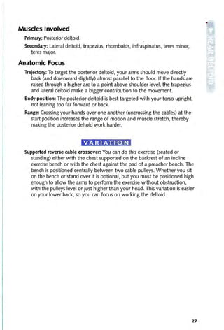 Muscles Involved
Primary: Posterior deltoid.
Secondary: Lateral deltoid, trapezius, rhomboids, infraspinatus, teres minor,
teres major.
Anatomic Focus
Trajectory: To target the posterior deltoid, your arms should move directly
back (and downward slightly) almost parallel to the floor. If the hands are
raised through a higher arc to a point above shoulder level, the trapezius
and lateral deltoid make a bigger contribution to the movement.
Body position: The posterior deltoid is best targeted with your torso upright,
not leaning too far forward or back.
Range: Crossing your hands over one another (uncrossing the cables) at the
start position increases the range of motion and muscle stretch, thereby
making the posterior deltoid work harder.
Supported reverse cable crossover: You can do this exercise (seated or
standing) either with the chest supported on the backrest of an incline
exercise bench or with the chest against the pad of a preacher bench. The
bench is positioned centrally between two cable pulleys. Whether you sit
on the bench or stand over it is optional, but you must be positioned high
enough to allow the arms to perform the exercise without obstruction,
with the pulleys level or just higher than your head. This variation is easier
on your lower back, so you can focus on working the deltoid.
27
 