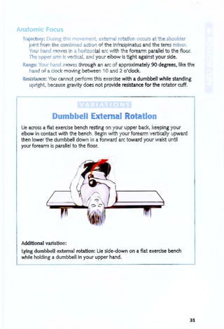 Anatomic Focus
Trajectory: During this movement, external rotation occurs at he shoulder
joint from the combined actio of the infraspinatus and the teres minor.
Your hand m ves i a horizontal arc with the forearm parallel to the floor.
The u per arm is vertical, and your elbow is tight against your side.
Range: Your hand oves through an arc of approximately 90 degrees, like the
hand f a clock moving between 10 and 2 o'clock.
Resista ce: You cannot perform this exercise with a dumbbell while standing
upright, because gravity does not provide resistance for the rotator cuff.
,..---------- - -- -- - - - - - -- '- --------,
Dumbbell te~ atio
Lie across a flat exercise bench resting on your upper back, keeping your
elbow in contact with the bench, Begin with your forearm vertically upward
then lower the dumbbell down in a forward arc toward your waist until
your forearm is parallel to the floor.
Additional variation:
Lying dumbbell external rotation: lie side-down on a flat exercise bench
while holding a dumbbell in your upper hand.
31
 