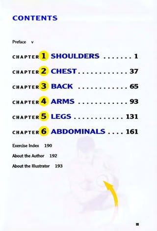 CONTENTS
Preface v
CHAPTER 1 SHOULDERS ....... 1
CHAPTER 2 CHEST ............ 37
CHAPTER 3 BACK ............ 65
CHAPTER 4 ARMS ............ 93
CHAPTER 5 LEGS ............ 131
CHAPTER 6 ABDOM I NALS .... 161
Exerdse Index 190
About the Author 192
About the Illustrator 193
m
 